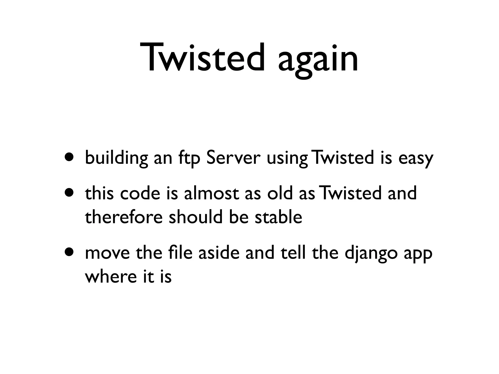 Twisted again 
• building an ftp Server using Twisted is easy 
• this code is almost as old as Twisted and 
therefore should be stable 
• move the file aside and tell the django app 
where it is 
 