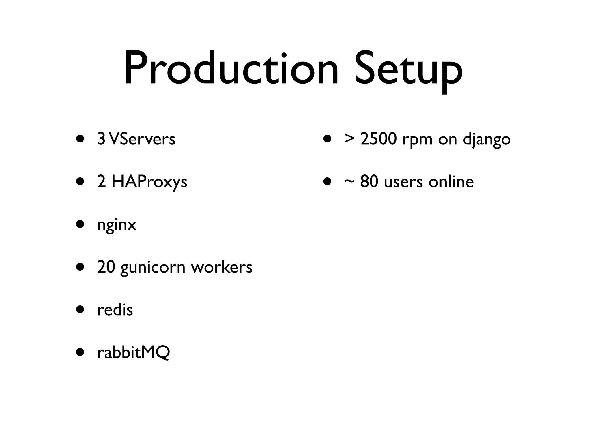 Production Setup 
• 3 VServers 
• 2 HAProxys 
• nginx 
• 20 gunicorn workers 
• redis 
• rabbitMQ 
• > 2500 rpm on django 
• ~ 80 users online 
