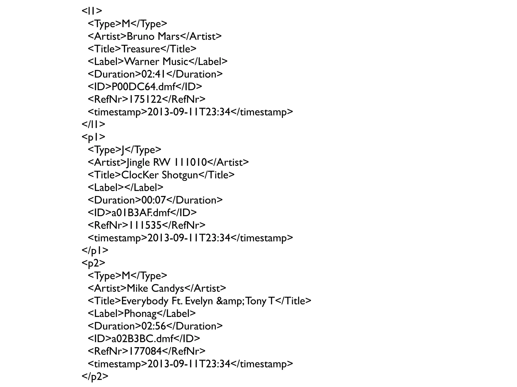 <l1> 
<Type>M</Type> 
<Artist>Bruno Mars</Artist> 
<Title>Treasure</Title> 
<Label>Warner Music</Label> 
<Duration>02:41</Duration> 
<ID>P00DC64.dmf</ID> 
<RefNr>175122</RefNr> 
<timestamp>2013-09-11T23:34</timestamp> 
</l1> 
<p1> 
<Type>J</Type> 
<Artist>Jingle RW 111010</Artist> 
<Title>ClocKer Shotgun</Title> 
<Label></Label> 
<Duration>00:07</Duration> 
<ID>a01B3AF.dmf</ID> 
<RefNr>111535</RefNr> 
<timestamp>2013-09-11T23:34</timestamp> 
</p1> 
<p2> 
<Type>M</Type> 
<Artist>Mike Candys</Artist> 
<Title>Everybody Ft. Evelyn &amp; Tony T</Title> 
<Label>Phonag</Label> 
<Duration>02:56</Duration> 
<ID>a02B3BC.dmf</ID> 
<RefNr>177084</RefNr> 
<timestamp>2013-09-11T23:34</timestamp> 
</p2> 
 