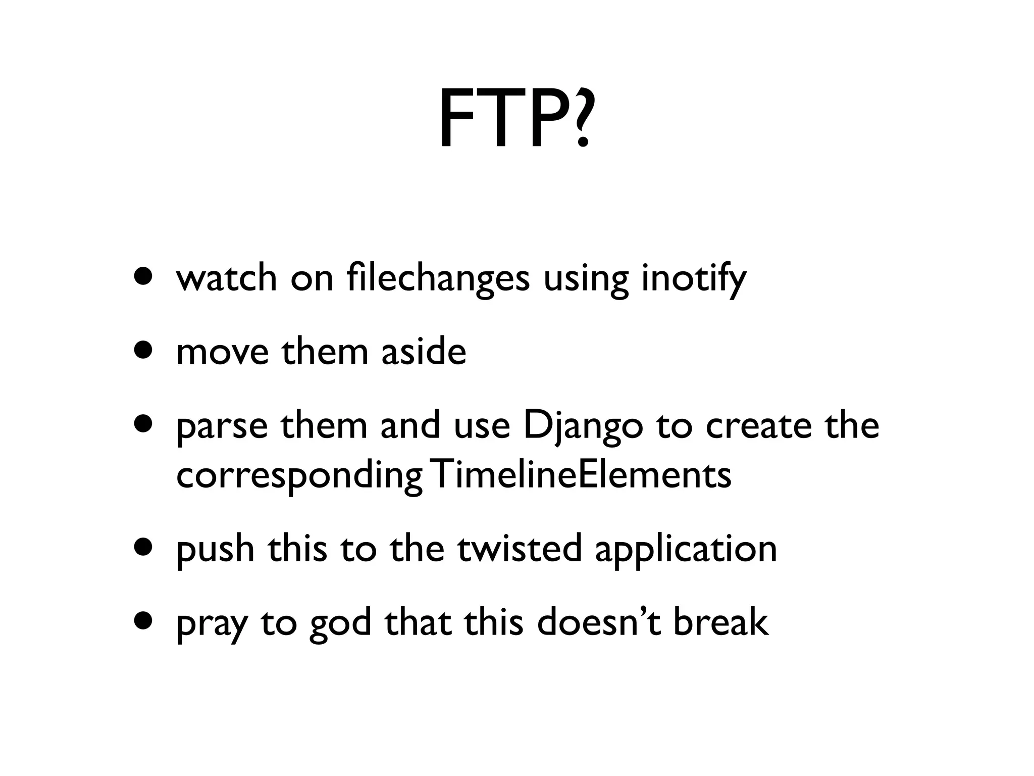 FTP? 
• watch on filechanges using inotify 
• move them aside 
• parse them and use Django to create the 
corresponding TimelineElements 
• push this to the twisted application 
• pray to god that this doesn’t break 
 