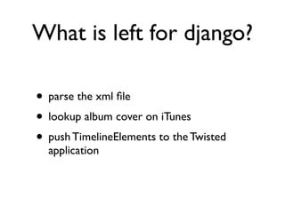 What is left for django? 
• parse the xml file 
• lookup album cover on iTunes 
• push TimelineElements to the Twisted 
application 
 