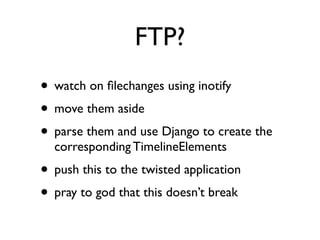 FTP? 
• watch on filechanges using inotify 
• move them aside 
• parse them and use Django to create the 
corresponding TimelineElements 
• push this to the twisted application 
• pray to god that this doesn’t break 
 