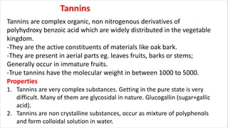 Tannins
Tannins are complex organic, non nitrogenous derivatives of
polyhydroxy benzoic acid which are widely distributed in the vegetable
kingdom.
-They are the active constituents of materials like oak bark.
-They are present in aerial parts eg. leaves fruits, barks or stems;
Generally occur in immature fruits.
-True tannins have the molecular weight in between 1000 to 5000.
Properties
1. Tannins are very complex substances. Getting in the pure state is very
difficult. Many of them are glycosidal in nature. Glucogallin (sugar+gallic
acid).
2. Tannins are non crystalline substances, occur as mixture of polyphenols
and form colloidal solution in water.
 