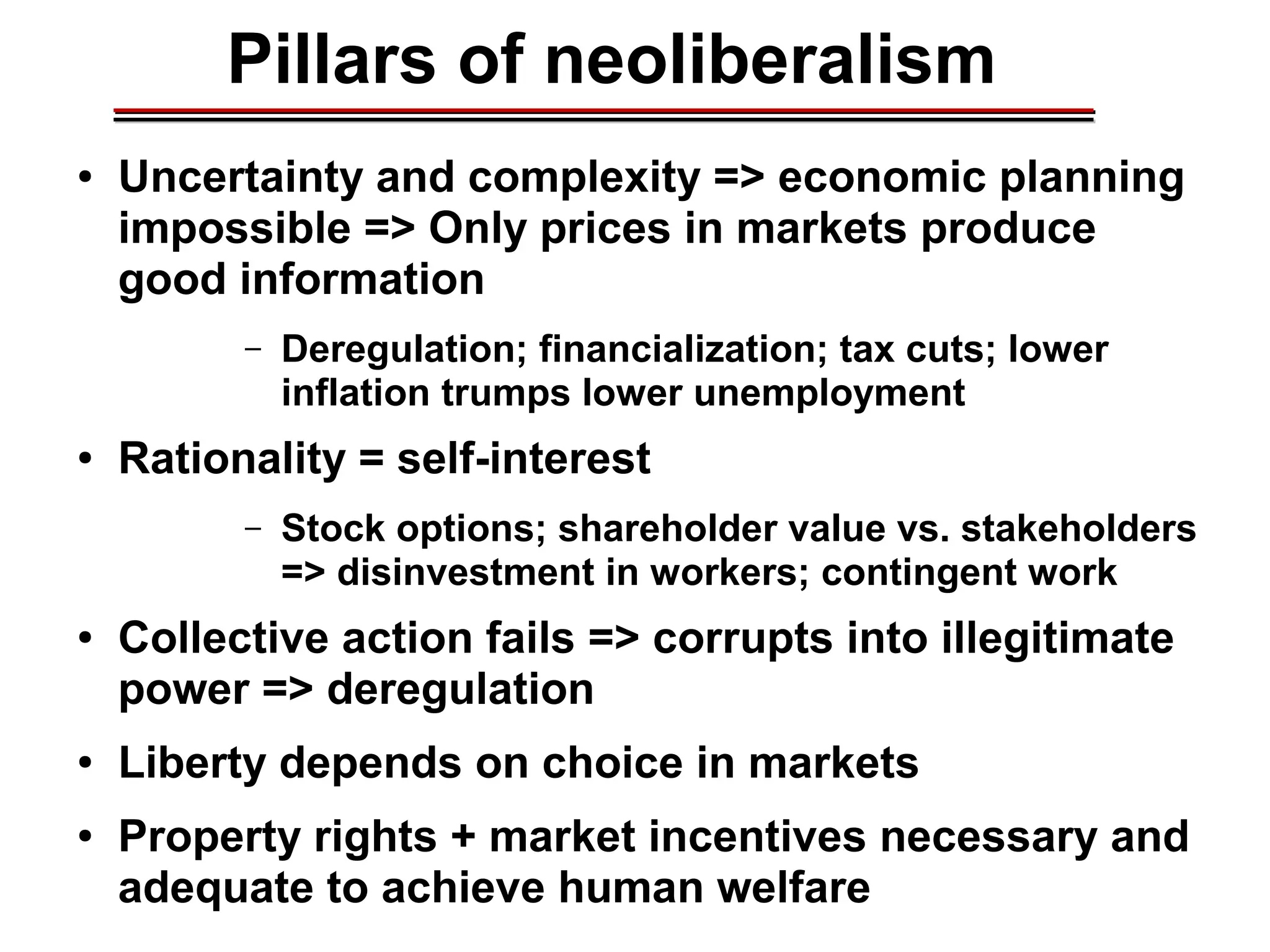 Pillars of neoliberalism
● Uncertainty and complexity => economic planning
impossible => Only prices in markets produce
good information
– Deregulation; financialization; tax cuts; lower
inflation trumps lower unemployment
● Rationality = self-interest
– Stock options; shareholder value vs. stakeholders
=> disinvestment in workers; contingent work
● Collective action fails => corrupts into illegitimate
power => deregulation
● Liberty depends on choice in markets
● Property rights + market incentives necessary and
adequate to achieve human welfare
________________________________________________________________________________________________________________________________________________________________________________________
 