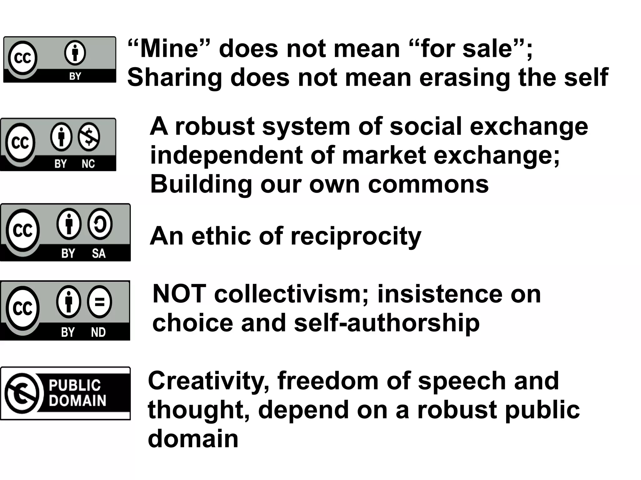 CC-BY
CC-NC
CC-SA
CC-ND
CC-PD
“Mine” does not mean “for sale”;
Sharing does not mean erasing the self
A robust system of social exchange
independent of market exchange;
Building our own commons
An ethic of reciprocity
NOT collectivism; insistence on
choice and self-authorship
Creativity, freedom of speech and
thought, depend on a robust public
domain
 