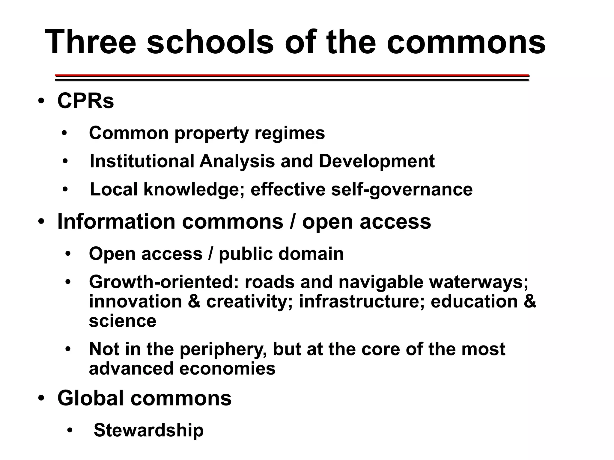 Three schools of the commons
● CPRs
● Common property regimes
● Institutional Analysis and Development
● Local knowledge; effective self-governance
● Information commons / open access
● Open access / public domain
● Growth-oriented: roads and navigable waterways;
innovation & creativity; infrastructure; education &
science
● Not in the periphery, but at the core of the most
advanced economies
● Global commons
● Stewardship
________________________________________________________________________________________________________________________________________________________________________________________
 