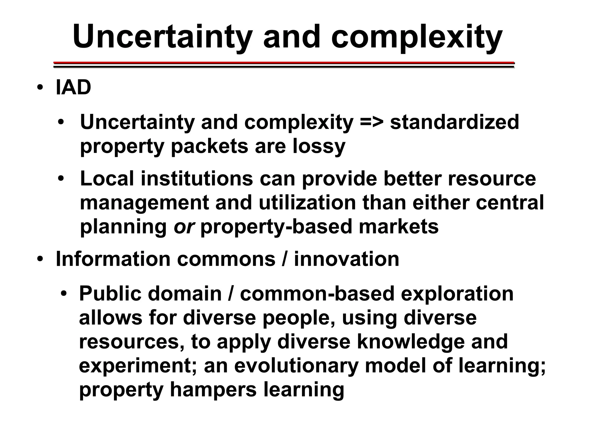 Uncertainty and complexity
● IAD
● Uncertainty and complexity => standardized
property packets are lossy
● Local institutions can provide better resource
management and utilization than either central
planning or property-based markets
● Information commons / innovation
● Public domain / common-based exploration
allows for diverse people, using diverse
resources, to apply diverse knowledge and
experiment; an evolutionary model of learning;
property hampers learning
________________________________________________________________________________________________________________________________________________________________________________________
 