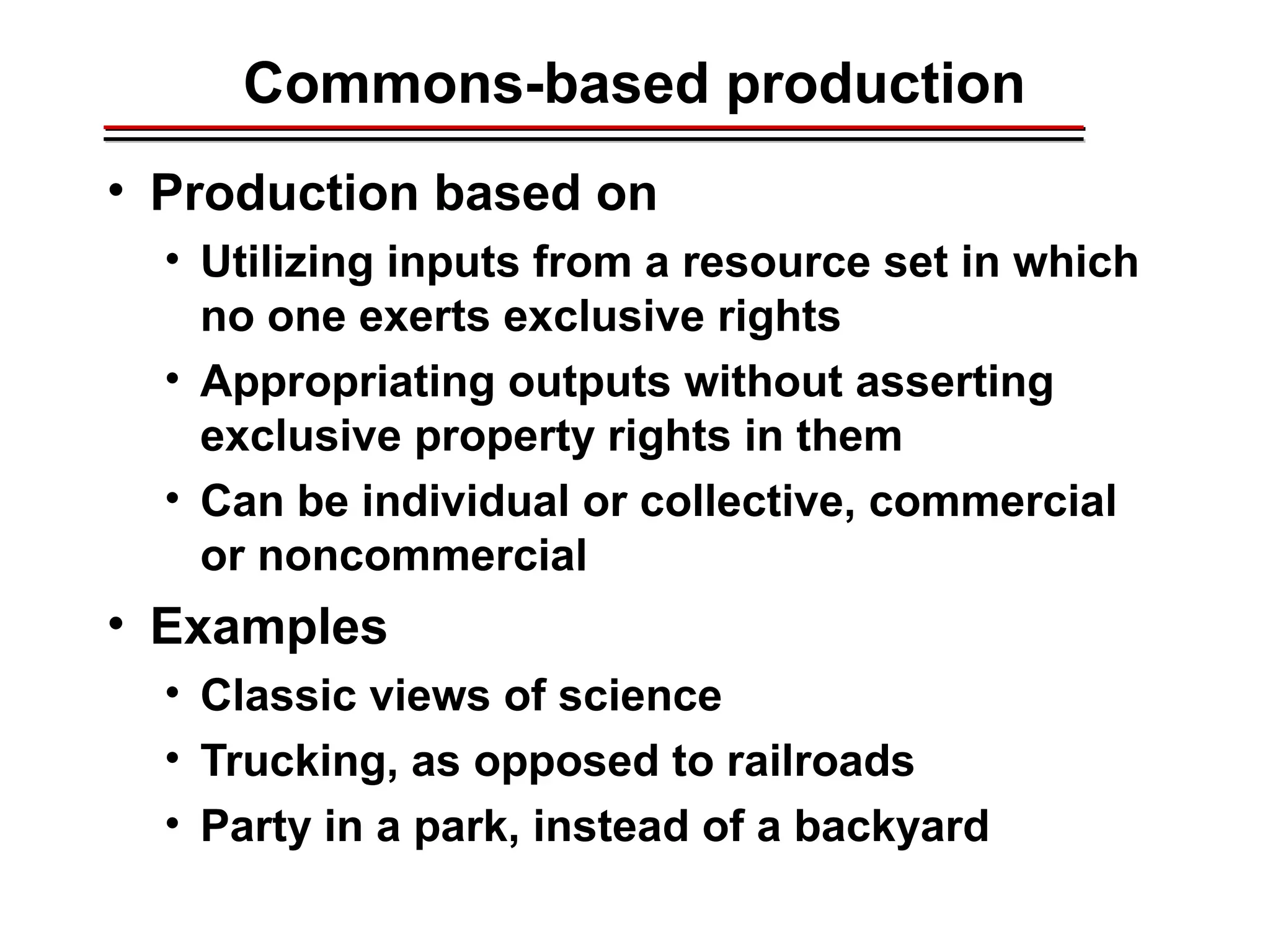 Commons-based production
• Production based on
• Utilizing inputs from a resource set in which
no one exerts exclusive rights
• Appropriating outputs without asserting
exclusive property rights in them
• Can be individual or collective, commercial
or noncommercial
• Examples
• Classic views of science
• Trucking, as opposed to railroads
• Party in a park, instead of a backyard
________________________________________________________________________________________________________________________________________________________________________________________
 
