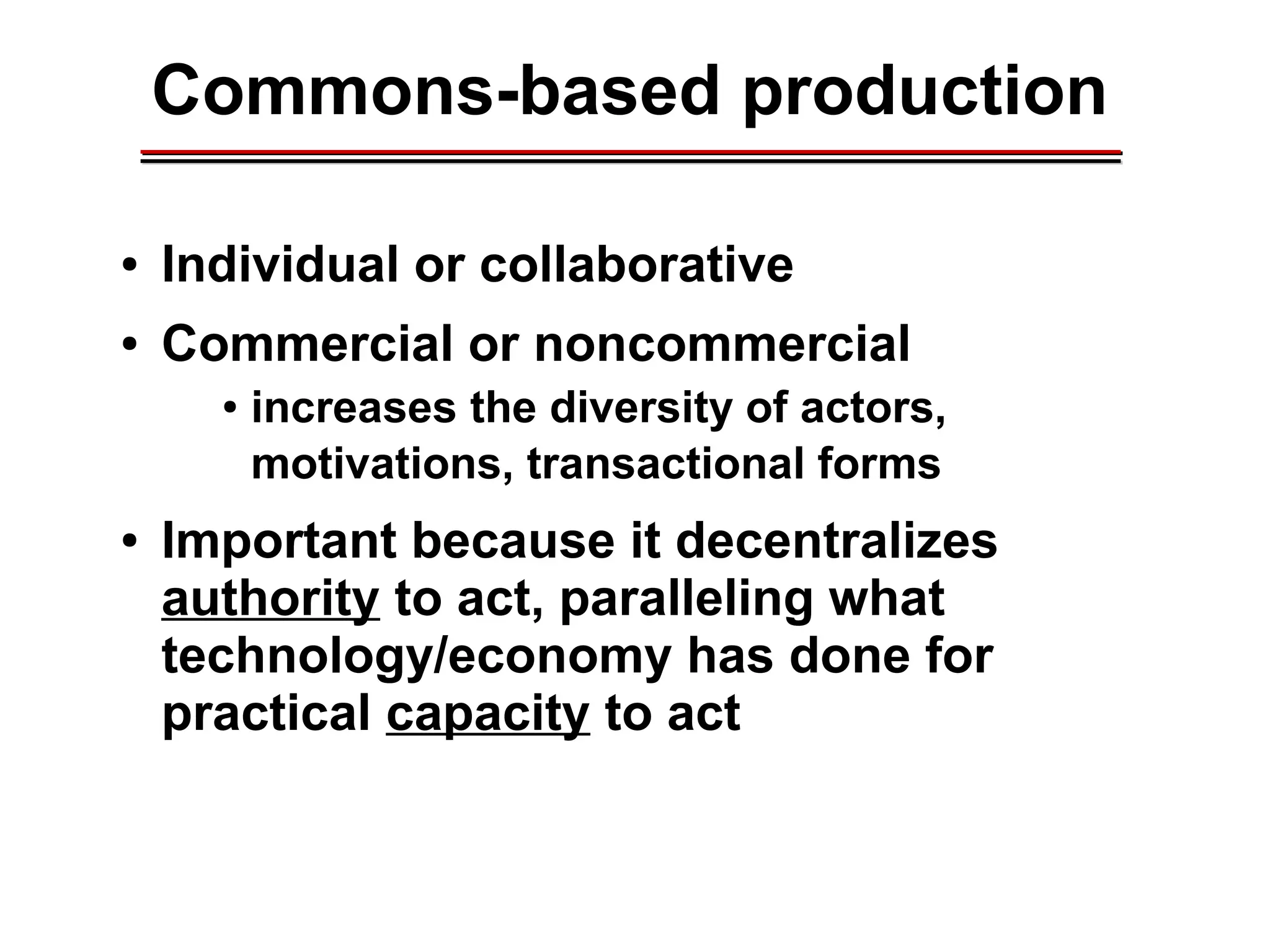 Commons-based production
● Individual or collaborative
● Commercial or noncommercial
● increases the diversity of actors,
motivations, transactional forms
● Important because it decentralizes
authority to act, paralleling what
technology/economy has done for
practical capacity to act
________________________________________________________________________________________________________________________________________________________________________________________
 