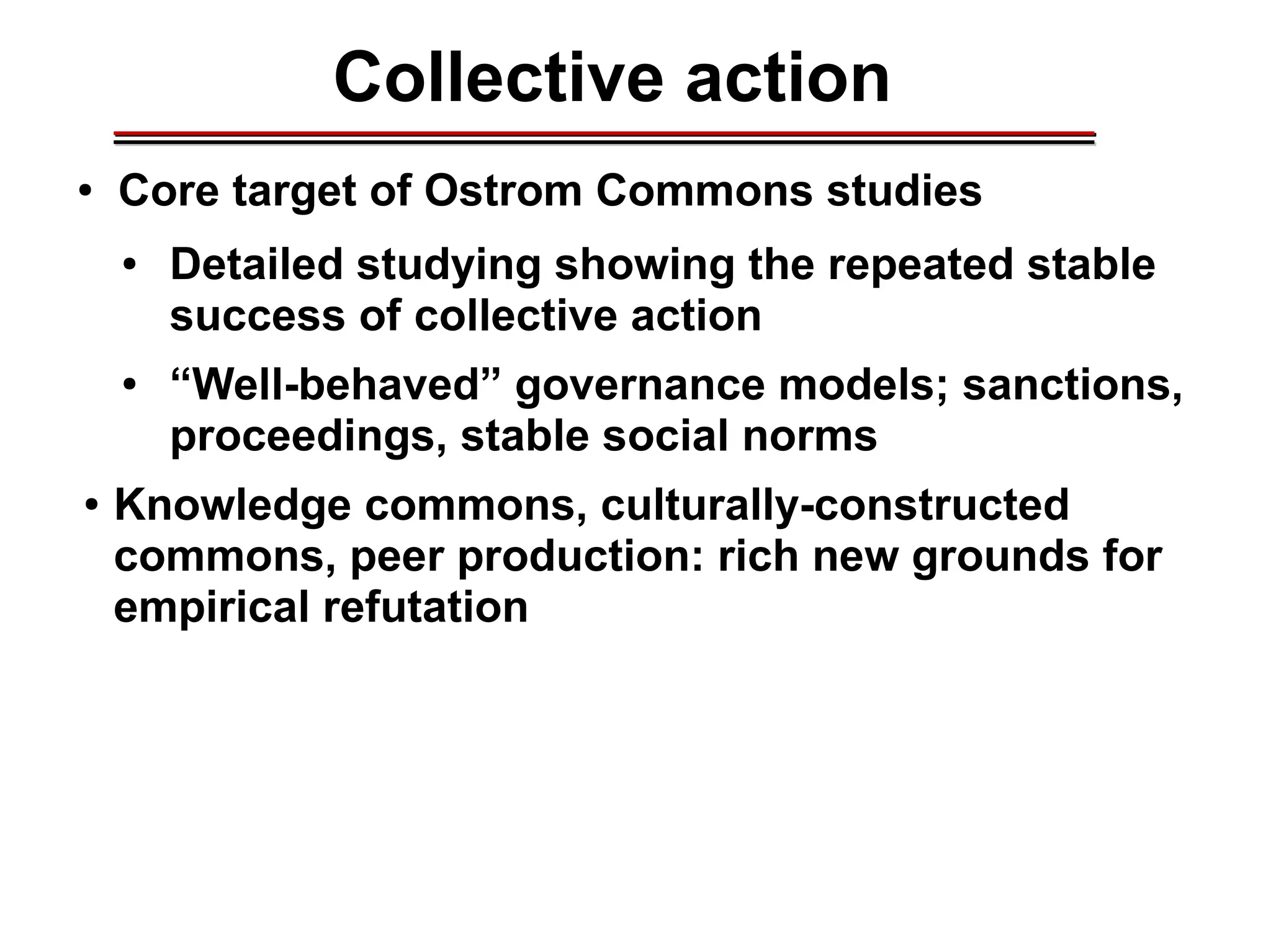 Collective action
● Core target of Ostrom Commons studies
● Detailed studying showing the repeated stable
success of collective action
● “Well-behaved” governance models; sanctions,
proceedings, stable social norms
● Knowledge commons, culturally-constructed
commons, peer production: rich new grounds for
empirical refutation
________________________________________________________________________________________________________________________________________________________________________________________
 