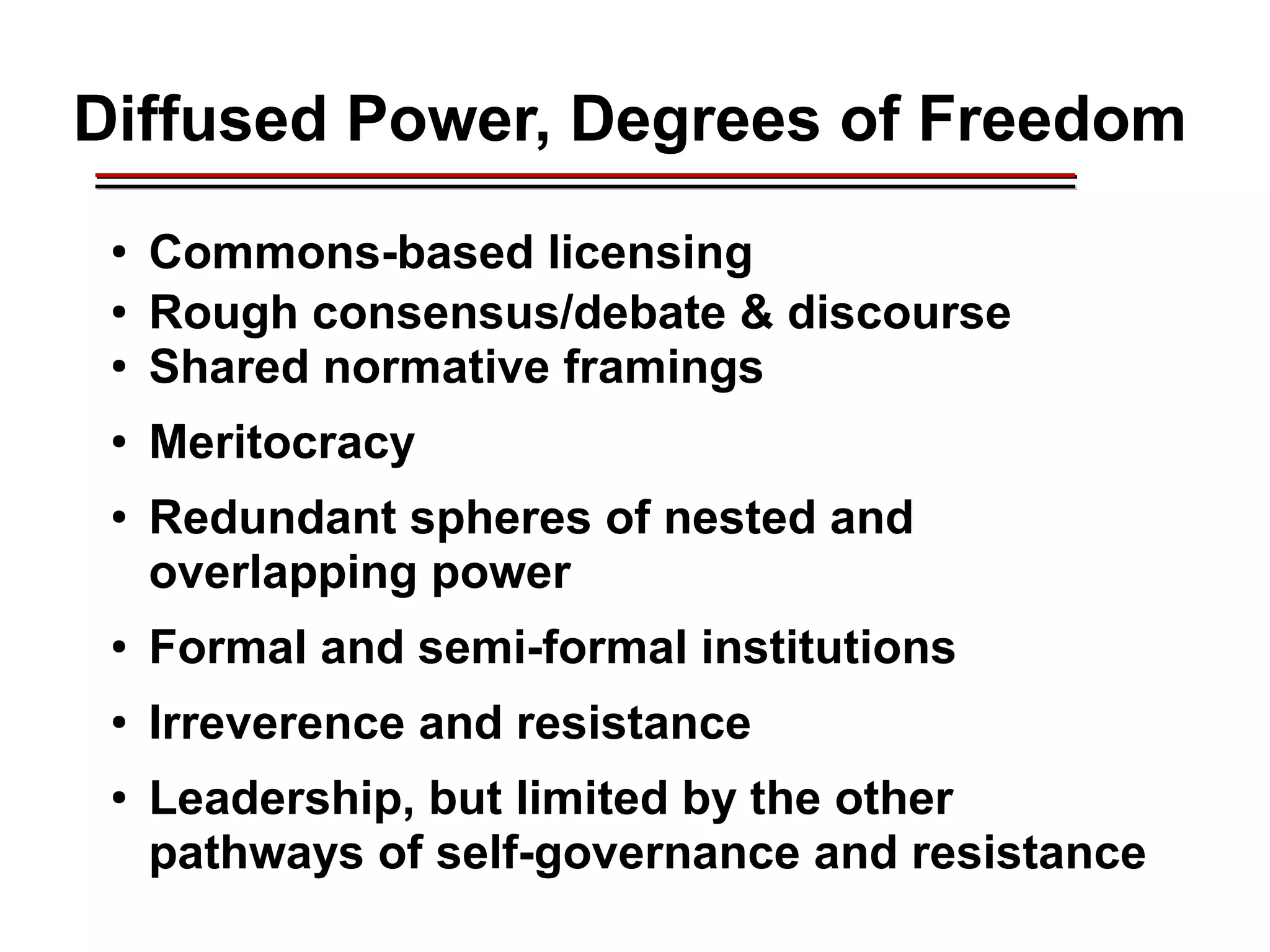 Diffused Power, Degrees of Freedom
●
Commons-based licensing
●
Rough consensus/debate & discourse
●
Shared normative framings
●
Meritocracy
●
Redundant spheres of nested and
overlapping power
●
Formal and semi-formal institutions
●
Irreverence and resistance
●
Leadership, but limited by the other
pathways of self-governance and resistance
________________________________________________________________________________________________________________________________________________________________________________________
 