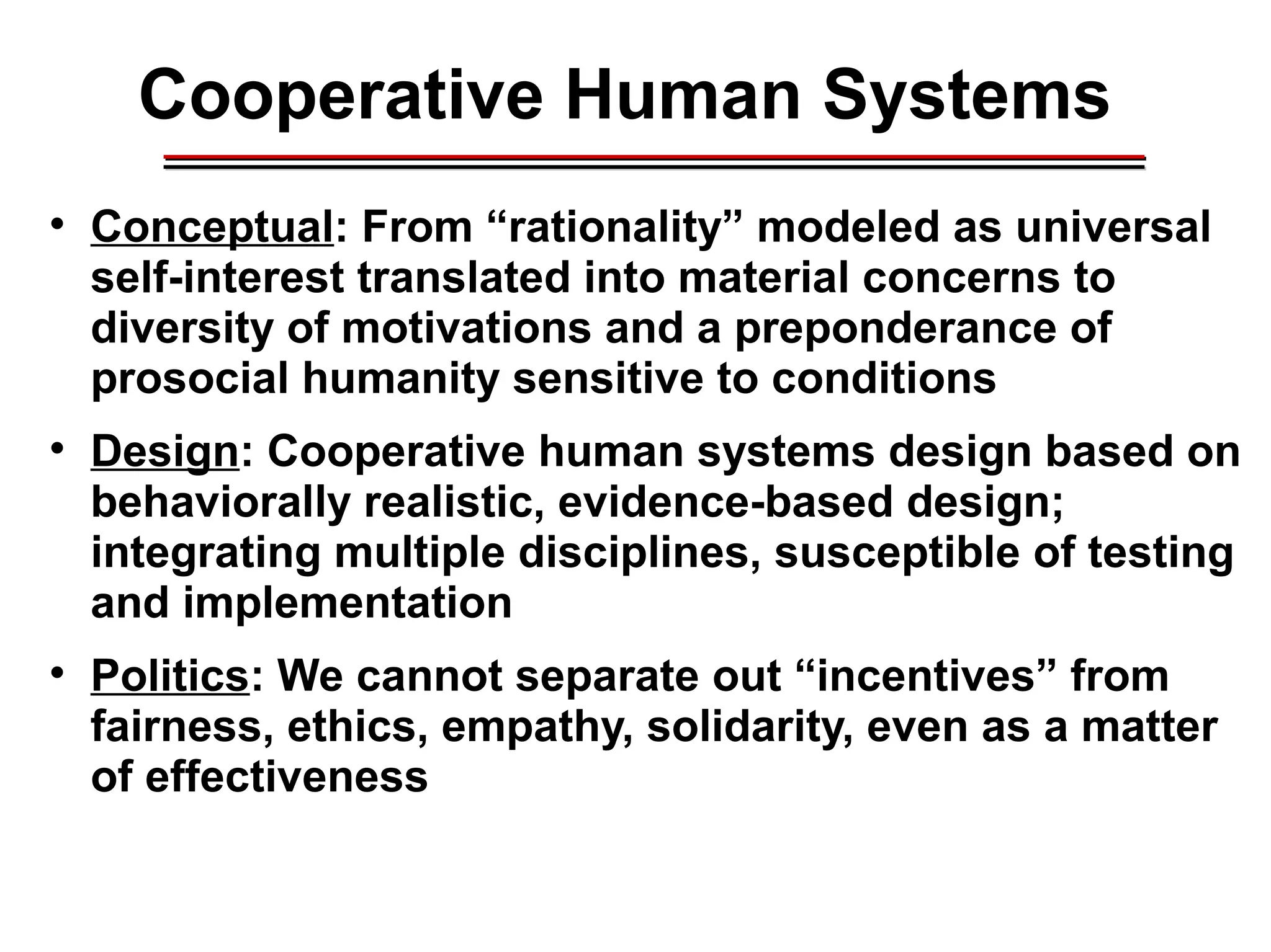 Cooperative Human Systems

Conceptual: From “rationality” modeled as universal
self-interest translated into material concerns to
diversity of motivations and a preponderance of
prosocial humanity sensitive to conditions

Design: Cooperative human systems design based on
behaviorally realistic, evidence-based design;
integrating multiple disciplines, susceptible of testing
and implementation

Politics: We cannot separate out “incentives” from
fairness, ethics, empathy, solidarity, even as a matter
of effectiveness
________________________________________________________________________________________________________________________________________________________________________________________
 