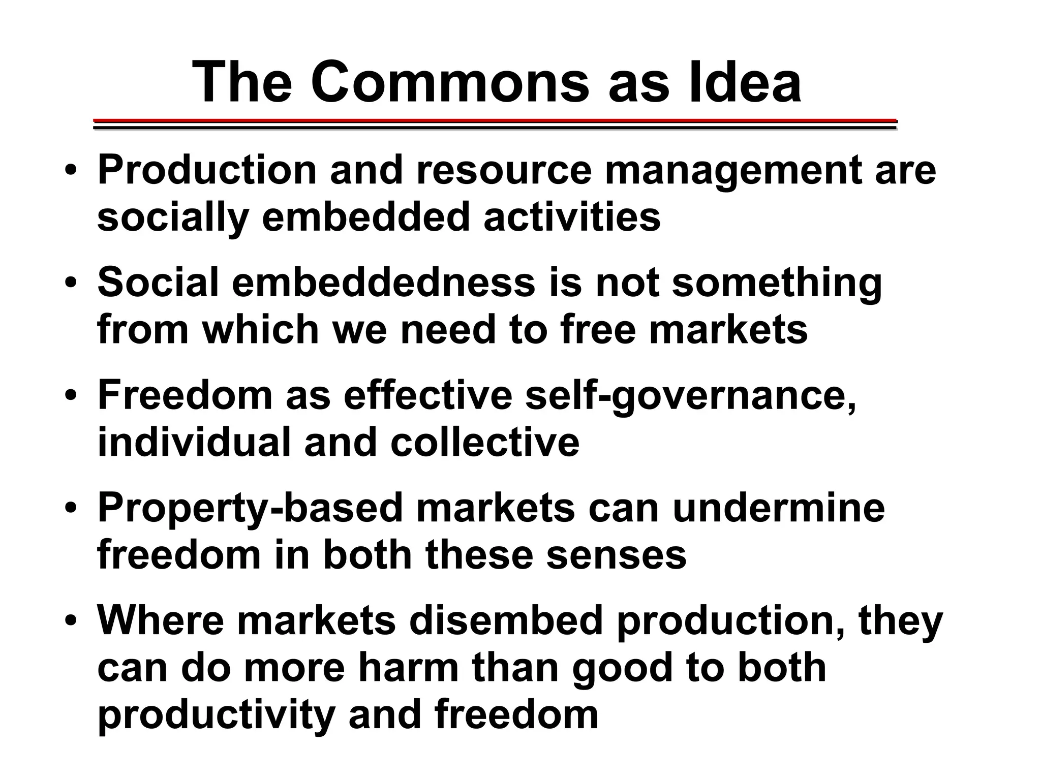 The Commons as Idea
● Production and resource management are
socially embedded activities
● Social embeddedness is not something
from which we need to free markets
● Freedom as effective self-governance,
individual and collective
● Property-based markets can undermine
freedom in both these senses
● Where markets disembed production, they
can do more harm than good to both
productivity and freedom
________________________________________________________________________________________________________________________________________________________________________________________
 