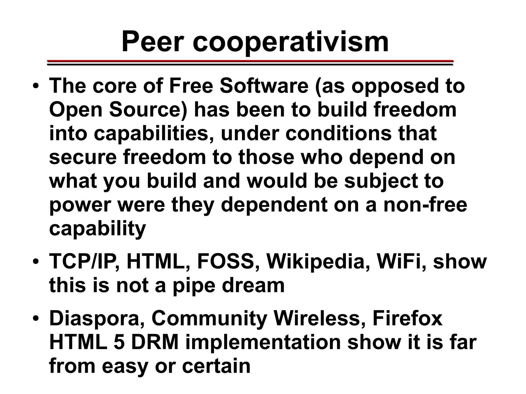 Peer cooperativism
● The core of Free Software (as opposed to
Open Source) has been to build freedom
into capabilities, under conditions that
secure freedom to those who depend on
what you build and would be subject to
power were they dependent on a non-free
capability
● TCP/IP, HTML, FOSS, Wikipedia, WiFi, show
this is not a pipe dream
● Diaspora, Community Wireless, Firefox
HTML 5 DRM implementation show it is far
from easy or certain
________________________________________________________________________________________________________________________________________________________________________________________
 