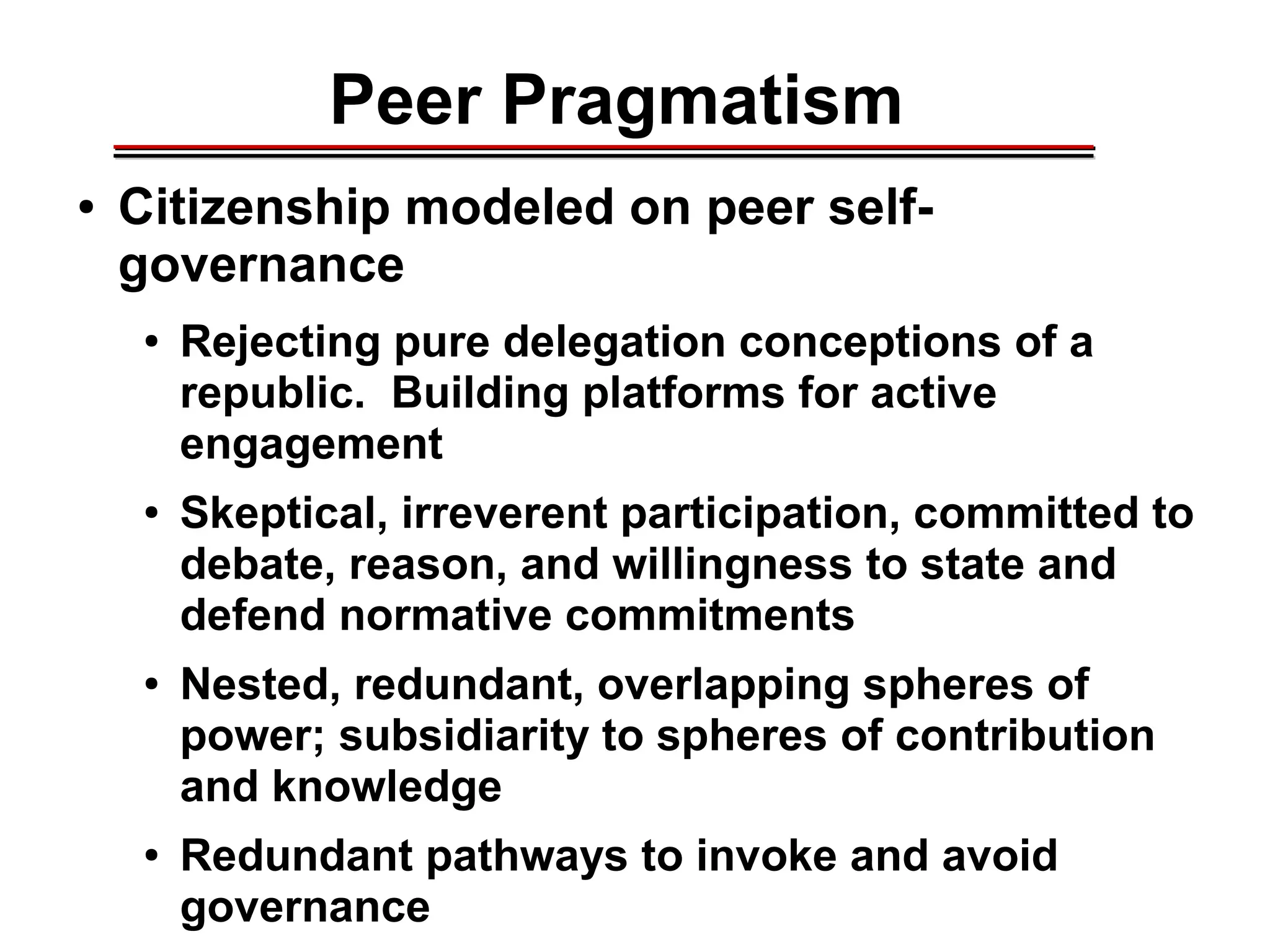 Peer Pragmatism
● Citizenship modeled on peer self-
governance
● Rejecting pure delegation conceptions of a
republic. Building platforms for active
engagement
● Skeptical, irreverent participation, committed to
debate, reason, and willingness to state and
defend normative commitments
● Nested, redundant, overlapping spheres of
power; subsidiarity to spheres of contribution
and knowledge
● Redundant pathways to invoke and avoid
governance
________________________________________________________________________________________________________________________________________________________________________________________
 