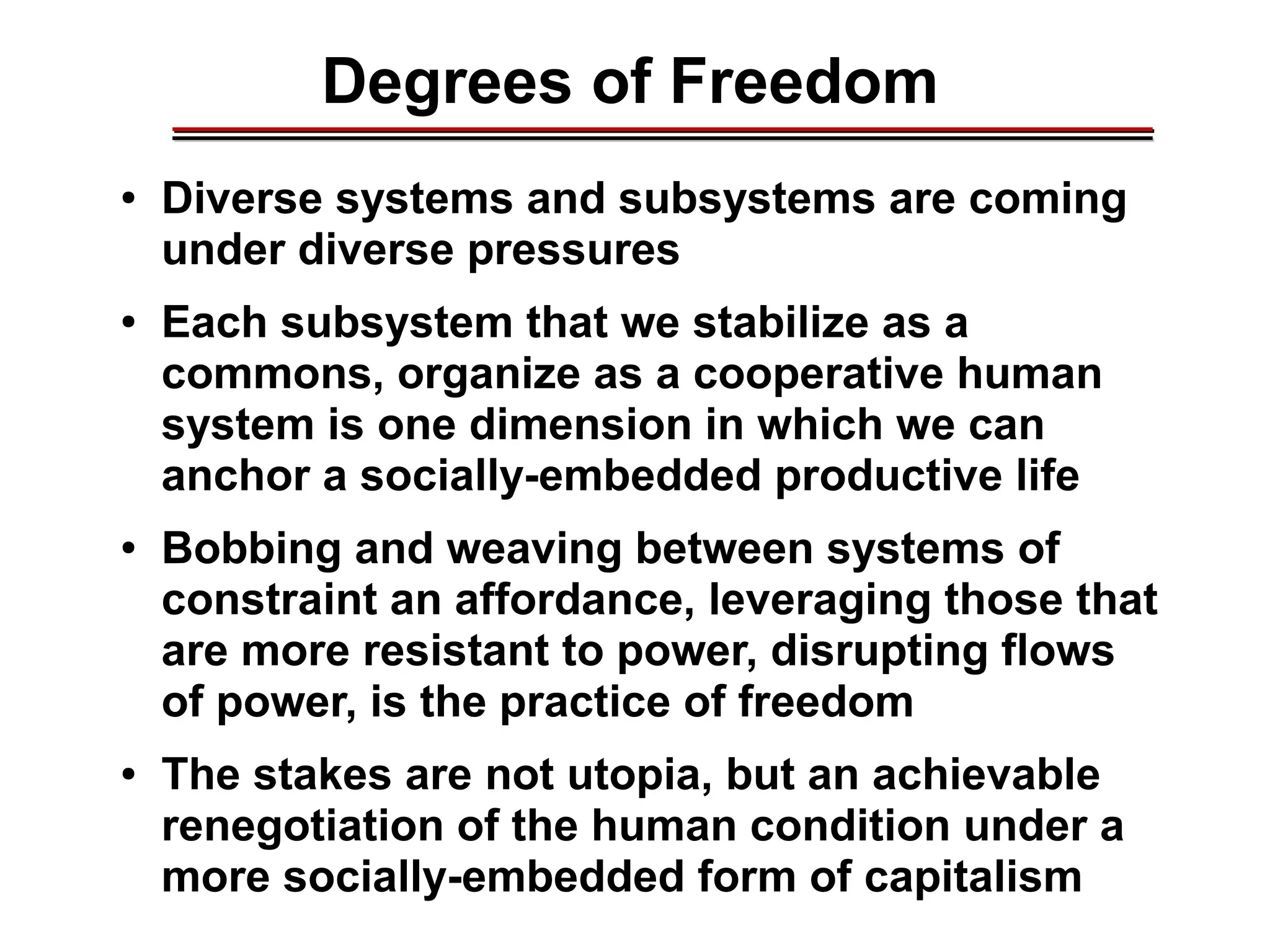Degrees of Freedom________________________________________________________________________________________________________________________________________________________________________________________
● Diverse systems and subsystems are coming
under diverse pressures
● Each subsystem that we stabilize as a
commons, organize as a cooperative human
system is one dimension in which we can
anchor a socially-embedded productive life
● Bobbing and weaving between systems of
constraint an affordance, leveraging those that
are more resistant to power, disrupting flows
of power, is the practice of freedom
● The stakes are not utopia, but an achievable
renegotiation of the human condition under a
more socially-embedded form of capitalism
 
