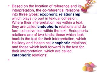 • Based on the location of reference and its
  interpretation, the co-referential relations falls
  into three types: exophoric relationship
  which plays no part in textual cohesion.
  Where their interpretation lies within a text,
  they are called endophoric relations and do
  form cohesive ties within the text. Endophoric
  relations are of two kinds: those which look
  back in the text for their interpretation, which
  Halliday and Hasan call anaphoric relations,
  and those which look forward in the text for
  their interpretation, which are called
  cataphoric relations:
•

                                                   #
 