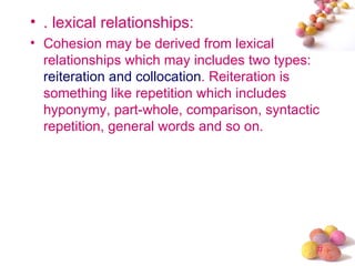 • . lexical relationships:
• Cohesion may be derived from lexical
  relationships which may includes two types:
  reiteration and collocation. Reiteration is
  something like repetition which includes
  hyponymy, part-whole, comparison, syntactic
  repetition, general words and so on.




                                            #
 