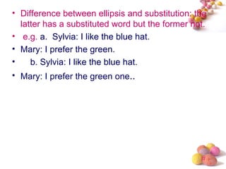 • Difference between ellipsis and substitution: the
  latter has a substituted word but the former not.
• e.g. a. Sylvia: I like the blue hat.
• Mary: I prefer the green.
•    b. Sylvia: I like the blue hat.
• Mary: I prefer the green one..




                                                 #
 