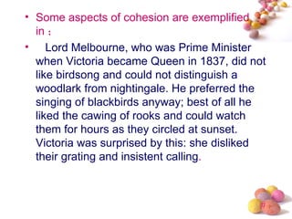 • Some aspects of cohesion are exemplified
  in ；
• Lord Melbourne, who was Prime Minister
  when Victoria became Queen in 1837, did not
  like birdsong and could not distinguish a
  woodlark from nightingale. He preferred the
  singing of blackbirds anyway; best of all he
  liked the cawing of rooks and could watch
  them for hours as they circled at sunset.
  Victoria was surprised by this: she disliked
  their grating and insistent calling.



                                             #
 
