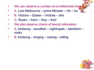 •   We can observe a number of co-referential chains:
•   A. Lord Melbourne – prime Minister – He – he
•   B. Victoria – Queen – Victoria – she
•   C. Rooks – them – they – their
•   We also observe chains of lexical collocation :
•   A. birdsong – woodlark – nightingale – blackbird –
    rooks
•   B. birdsong – singing – cawing - calling




                                                     #
 