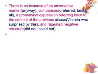• There is an instance of an adversative
  marker(anyway), comparison(preferred, best of
  all), a pronominal expression referring back to
  the content of the previous clause(Victoria was
  surprised by this), and repeated negative
  structure(did not, could not).
•




                                                #
 