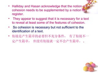 • Halliday and Hasan acknowledge that the notion of
  cohesion needs to be supplemented by a notion of
  register.
• They appear to suggest that it is necessary for a text
  to reveal at least some of the features of cohesion.
• So cohesion is necessary but not sufficient to the
  identification of a text.
• 衔接是产生篇章的必要但不充分条件， 有了衔接不一
  定产生篇章， 但没有衔接就一定不会产生篇章。 .




                                                       #
 