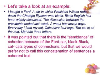 • Let’s take a look at an example:
• I bought a Ford. A car in which President Wilson rode
  down the Champs Elysees was black. Black English has
  been widely discussed. The discussion between the
  presidents ended last week. A week has seven days.
  Every day I feed my cat. Cats have four legs. The cat is on
  the mat. Mat has three letters.
• It was pointed out that there is the “semblance” of
  cohesion because of the Ford-car, black-Black,
  cat- cats types of connections, but that we would
  prefer not to call this concatenation of sentences a
  coherent text


                                                         #
 