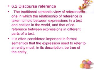 • 6.2 Discourse reference
• . The traditional semantic view of reference is
  one in which the relationship of reference is
  taken to hold between expressions in a text
  and entities in the world, and that of co-
  reference between expressions in different
  parts of a text.
• It is often considered important in formal
  semantics that the expression used to refer to
  an entity must, in its description, be true of
  the entity.


                                               #
 
