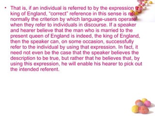 • That is, if an individual is referred to by the expression the
  king of England, “correct” reference in this sense is not
  normally the criterion by which language-users operate
  when they refer to individuals in discourse. If a speaker
  and hearer believe that the man who is married to the
  present queen of England is indeed, the king of England,
  then the speaker can, on some occasion, successfully
  refer to the individual by using that expression. In fact, it
  need not even be the case that the speaker believes the
  description to be true, but rather that he believes that, by
  using this expression, he will enable his hearer to pick out
  the intended referent.




                                                              #
 