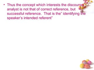 • Thus the concept which interests the discourse
  analyst is not that of correct reference, but
  successful reference. That is the” identifying the
  speaker’s intended referent”




                                                  #
 
