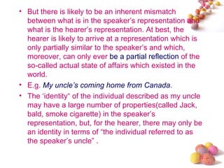 • But there is likely to be an inherent mismatch
  between what is in the speaker’s representation and
  what is the hearer’s representation. At best, the
  hearer is likely to arrive at a representation which is
  only partially similar to the speaker’s and which,
  moreover, can only ever be a partial reflection of the
  so-called actual state of affairs which existed in the
  world.
• E.g. My uncle’s coming home from Canada.
• The ‘identity“ of the individual described as my uncle
  may have a large number of properties(called Jack,
  bald, smoke cigarette) in the speaker’s
  representation, but, for the hearer, there may only be
  an identity in terms of “the individual referred to as
  the speaker’s uncle” .

                                                        #
 