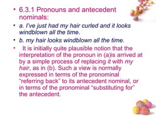 • 6.3.1 Pronouns and antecedent
  nominals:
• a. I’ve just had my hair curled and it looks
  windblown all the time.
• b. my hair looks windblown all the time.
• It is initially quite plausible notion that the
  interpretation of the pronoun in (a)is arrived at
  by a simple process of replacing it with my
  hair, as in (b). Such a view is normally
  expressed in terms of the pronominal
  “referring back” to its antecedent nominal, or
  in terms of the pronominal “substituting for”
  the antecedent.

                                                 #
 