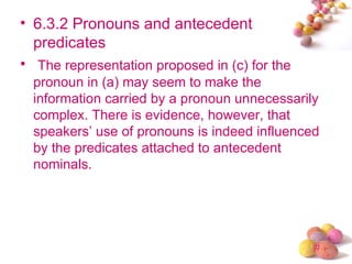 • 6.3.2 Pronouns and antecedent
  predicates
• The representation proposed in (c) for the
  pronoun in (a) may seem to make the
  information carried by a pronoun unnecessarily
  complex. There is evidence, however, that
  speakers’ use of pronouns is indeed influenced
  by the predicates attached to antecedent
  nominals.




                                               #
 