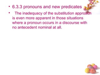 • 6.3.3 pronouns and new predicates
• The inadequacy of the substitution approach
  is even more apparent in those situations
  where a pronoun occurs in a discourse with
  no antecedent nominal at all.




                                               #
 