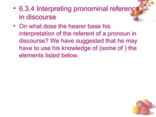 • 6.3.4 Interpreting pronominal reference
  in discourse
• On what dose the hearer base his
  interpretation of the referent of a pronoun in
  discourse? We have suggested that he may
  have to use his knowledge of (some of ) the
  elements listed below.




                                                   #
 