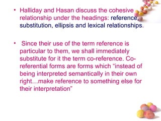 • Halliday and Hasan discuss the cohesive
  relationship under the headings: reference,
  substitution, ellipsis and lexical relationships.

• Since their use of the term reference is
  particular to them, we shall immediately
  substitute for it the term co-reference. Co-
  referential forms are forms which “instead of
  being interpreted semantically in their own
  right…make reference to something else for
  their interpretation”


                                                  #
 