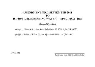 AMENDMENT NO. 2 SEPTEMBER 2018
TO
IS 10500 : 2012 DRINKING WATER — SPECIFICATION
(Second Revision)
(Page 1, clause 4.1.1, line 6) — Substitute ‘IS 15185’ for ‘IS 1622’.
[Page 2, Table 2, Sl No. (v), col 4] — Substitute ‘2.4’ for ‘1.0’.
(FAD 14)
Publication Unit, BIS, New Delhi, India
 