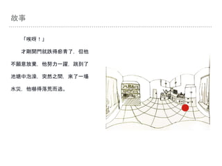 故事
「唉呀！」
才剛開門就跌得瘀青了，但他
不願意放棄，他努力一躍，跳到了
池塘中泡澡，突然之間，來了一場
水災，他嚇得落荒而逃。
 