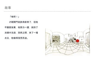 故事
「唉呀！」
才剛開門就跌得瘀青了，但他
不願意放棄，他努力一躍，跳到了
池塘中泡澡，突然之間，來了一場
水災，他嚇得落荒而逃。
 