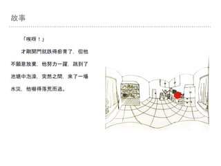 故事
「唉呀！」
才剛開門就跌得瘀青了，但他
不願意放棄，他努力一躍，跳到了
池塘中泡澡，突然之間，來了一場
水災，他嚇得落荒而逃。
 