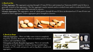 2. Based on Size
a) Fine Aggregate: The aggregates passing through 4.75 mm IS Sieve and retained on 75microns (0.0075 mm) Is Sieve is
generally termed as fine aggregates. The fine aggregate maybe natural sand or crushed stone sand or crushed gravel stone.
Fine aggregates acts as an inert filler material in concrete.
b)Coarse Aggregates: The aggregates, most of which passes through 80 mm IS Sieve an dretained on 4.75 mm IS sieve are
termed as coarse aggregates. Coarse aggregates gives strength to concrete.
3. Based on Shape
a)Round Aggregate: - These are fully water worn or completely
shaped by attrition. Examples are River or seashore gravel, desert,
seashore and wind-blown sands.
b)Irregular or Partly Rounded Aggregates: These are naturally
irregular or partly shaped by attrition, having rounded edges.
Examples are Pit sands and gravels, and or dug flints, cuboid rock
aggregates.
 