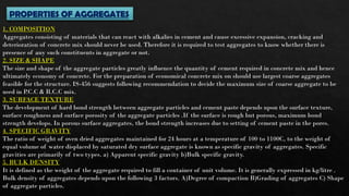 PROPERTIES OF AGGREGATES
1. COMPOSITION
Aggregates consisting of materials that can react with alkalies in cement and cause excessive expansion, cracking and
deterioration of concrete mix should never be used. Therefore it is required to test aggregates to know whether there is
presence of any such constituents in aggregate or not.
2. SIZE & SHAPE
The size and shape of the aggregate particles greatly influence the quantity of cement required in concrete mix and hence
ultimately economy of concrete. For the preparation of economical concrete mix on should use largest coarse aggregates
feasible for the structure. IS-456 suggests following recommendation to decide the maximum size of coarse aggregate to be
used in P
.C.C & R.C.C mix.
3. SURFACE TEXTURE
The development of hard bond strength between aggregate particles and cement paste depends upon the surface texture,
surface roughness and surface porosity of the aggregate particles .If the surface is rough but porous, maximum bond
strength develops. In porous surface aggregates, the bond strength increases due to setting of cement paste in the pores.
4. SPECIFIC GRAVITY
The ratio of weight of oven dried aggregates maintained for 24 hours at a temperature of 100 to 1100C, to the weight of
equal volume of water displaced by saturated dry surface aggregate is known as specific gravity of aggregates. Specific
gravities are primarily of two types. a) Apparent specific gravity b)Bulk specific gravity.
5. BULK DENSITY
It is defined as the weight of the aggregate required to fill a container of unit volume. It is generally expressed in kg/litre .
Bulk density of aggregates depends upon the following 3 factors. A)Degree of compaction B)Grading of aggregates C) Shape
of aggregate particles.
 