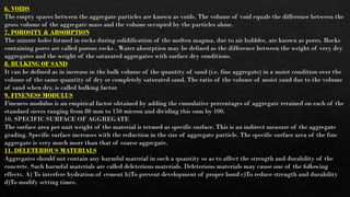 6. VOIDS
The empty spaces between the aggregate particles are known as voids. The volume of void equals the difference between the
gross volume of the aggregate mass and the volume occupied by the particles alone.
7. POROSITY & ABSORPTION
The minute holes formed in rocks during solidification of the molten magma, due to air bubbles, are known as pores. Rocks
containing pores are called porous rocks . Water absorption may be defined as the difference between the weight of very dry
aggregates and the weight of the saturated aggregates with surface dry conditions.
8. BULKING OF SAND
It can be defined as in increase in the bulk volume of the quantity of sand (i.e. fine aggregate) in a moist condition over the
volume of the same quantity of dry or completely saturated sand. The ratio of the volume of moist sand due to the volume
of sand when dry, is called bulking factor.
9. FINENESS MODULUS
Fineness modulus is an empirical factor obtained by adding the cumulative percentages of aggregate retained on each of the
standard sieves ranging from 80 mm to 150 micron and dividing this sum by 100.
10. SPECIFIC SURFACE OF AGGREGATE
The surface area per unit weight of the material is termed as specific surface. This is an indirect measure of the aggregate
grading. Specific surface increases with the reduction in the size of aggregate particle. The specific surface area of the fine
aggregate is very much more than that of coarse aggregate.
11. DELETERIOUS MATERIALS
Aggregates should not contain any harmful material in such a quantity so as to affect the strength and durability of the
concrete. Such harmful materials are called deleterious materials. Deleterious materials may cause one of the following
effects. A) To interfere hydration of cement b)To prevent development of proper bond c)To reduce strength and durability
d)To modify setting times.
 