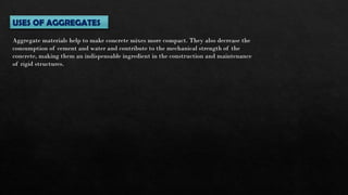 USES OF AGGREGATES
Aggregate materials help to make concrete mixes more compact. They also decrease the
consumption of cement and water and contribute to the mechanical strength of the
concrete, making them an indispensable ingredient in the construction and maintenance
of rigid structures.
 