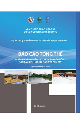 VĂN PHÒNG BAN CHỈ ĐAO 33
BỘ TÀI NGUYÊN VÀ MÔI TRƯỜNG
VỀ TÌNH HÌNH Ô NHIỄM DIOXIN TẠI BA ĐIỂM NÓNG:
SÂN BAY BIÊN HÒA, ĐÀ NẴNG VÀ PHÙ CÁT
Cập nhật tháng 11, 2013
HÀ NỘI, VIỆT NAM
BÁO CÁO TỔNG THỂ
Dự án “Xử lý ô nhiễm dioxin tại các điểm nóng ở Việt Nam”
XửXửX lử lử ýlýl Dioxin toxin to ại Đà Nẵng
Ảnh: BQLDADAD Dioxin, 2013oxin, 2013o
Hồ Z1 sân bay Biên Hoà
Ảnh: BQLDADAD Dioxin, 2013oxin, 2013o
Hoạt động chôn lấp tại sân bay Phù Cát
Ảnh: BQLDA Dioxin, 2012
 