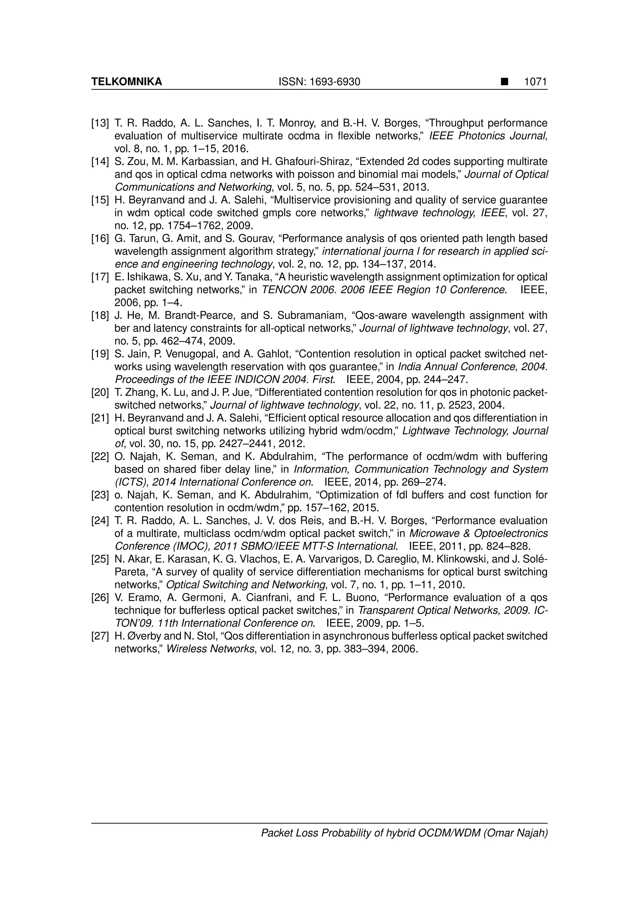TELKOMNIKA ISSN: 1693-6930 1071
[13] T. R. Raddo, A. L. Sanches, I. T. Monroy, and B.-H. V. Borges, “Throughput performance
evaluation of multiservice multirate ocdma in ﬂexible networks,” IEEE Photonics Journal,
vol. 8, no. 1, pp. 1–15, 2016.
[14] S. Zou, M. M. Karbassian, and H. Ghafouri-Shiraz, “Extended 2d codes supporting multirate
and qos in optical cdma networks with poisson and binomial mai models,” Journal of Optical
Communications and Networking, vol. 5, no. 5, pp. 524–531, 2013.
[15] H. Beyranvand and J. A. Salehi, “Multiservice provisioning and quality of service guarantee
in wdm optical code switched gmpls core networks,” lightwave technology, IEEE, vol. 27,
no. 12, pp. 1754–1762, 2009.
[16] G. Tarun, G. Amit, and S. Gourav, “Performance analysis of qos oriented path length based
wavelength assignment algorithm strategy,” international journa l for research in applied sci-
ence and engineering technology, vol. 2, no. 12, pp. 134–137, 2014.
[17] E. Ishikawa, S. Xu, and Y. Tanaka, “A heuristic wavelength assignment optimization for optical
packet switching networks,” in TENCON 2006. 2006 IEEE Region 10 Conference. IEEE,
2006, pp. 1–4.
[18] J. He, M. Brandt-Pearce, and S. Subramaniam, “Qos-aware wavelength assignment with
ber and latency constraints for all-optical networks,” Journal of lightwave technology, vol. 27,
no. 5, pp. 462–474, 2009.
[19] S. Jain, P. Venugopal, and A. Gahlot, “Contention resolution in optical packet switched net-
works using wavelength reservation with qos guarantee,” in India Annual Conference, 2004.
Proceedings of the IEEE INDICON 2004. First. IEEE, 2004, pp. 244–247.
[20] T. Zhang, K. Lu, and J. P. Jue, “Differentiated contention resolution for qos in photonic packet-
switched networks,” Journal of lightwave technology, vol. 22, no. 11, p. 2523, 2004.
[21] H. Beyranvand and J. A. Salehi, “Efﬁcient optical resource allocation and qos differentiation in
optical burst switching networks utilizing hybrid wdm/ocdm,” Lightwave Technology, Journal
of, vol. 30, no. 15, pp. 2427–2441, 2012.
[22] O. Najah, K. Seman, and K. Abdulrahim, “The performance of ocdm/wdm with buffering
based on shared ﬁber delay line,” in Information, Communication Technology and System
(ICTS), 2014 International Conference on. IEEE, 2014, pp. 269–274.
[23] o. Najah, K. Seman, and K. Abdulrahim, “Optimization of fdl buffers and cost function for
contention resolution in ocdm/wdm,” pp. 157–162, 2015.
[24] T. R. Raddo, A. L. Sanches, J. V. dos Reis, and B.-H. V. Borges, “Performance evaluation
of a multirate, multiclass ocdm/wdm optical packet switch,” in Microwave & Optoelectronics
Conference (IMOC), 2011 SBMO/IEEE MTT-S International. IEEE, 2011, pp. 824–828.
[25] N. Akar, E. Karasan, K. G. Vlachos, E. A. Varvarigos, D. Careglio, M. Klinkowski, and J. Sol´e-
Pareta, “A survey of quality of service differentiation mechanisms for optical burst switching
networks,” Optical Switching and Networking, vol. 7, no. 1, pp. 1–11, 2010.
[26] V. Eramo, A. Germoni, A. Cianfrani, and F. L. Buono, “Performance evaluation of a qos
technique for bufferless optical packet switches,” in Transparent Optical Networks, 2009. IC-
TON’09. 11th International Conference on. IEEE, 2009, pp. 1–5.
[27] H. Øverby and N. Stol, “Qos differentiation in asynchronous bufferless optical packet switched
networks,” Wireless Networks, vol. 12, no. 3, pp. 383–394, 2006.
Packet Loss Probability of hybrid OCDM/WDM (Omar Najah)
 