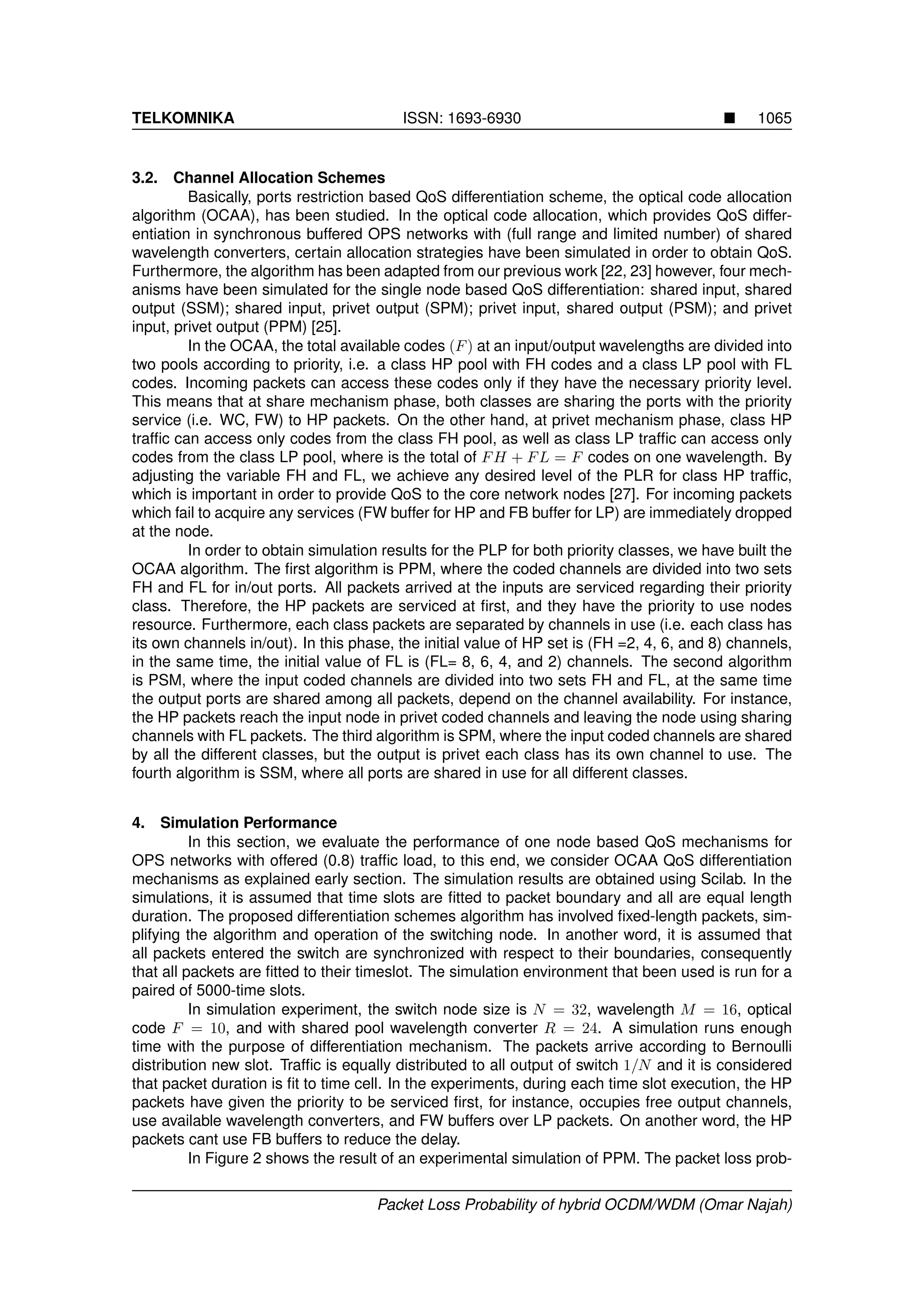 TELKOMNIKA ISSN: 1693-6930 1065
3.2. Channel Allocation Schemes
Basically, ports restriction based QoS differentiation scheme, the optical code allocation
algorithm (OCAA), has been studied. In the optical code allocation, which provides QoS differ-
entiation in synchronous buffered OPS networks with (full range and limited number) of shared
wavelength converters, certain allocation strategies have been simulated in order to obtain QoS.
Furthermore, the algorithm has been adapted from our previous work [22, 23] however, four mech-
anisms have been simulated for the single node based QoS differentiation: shared input, shared
output (SSM); shared input, privet output (SPM); privet input, shared output (PSM); and privet
input, privet output (PPM) [25].
In the OCAA, the total available codes (F) at an input/output wavelengths are divided into
two pools according to priority, i.e. a class HP pool with FH codes and a class LP pool with FL
codes. Incoming packets can access these codes only if they have the necessary priority level.
This means that at share mechanism phase, both classes are sharing the ports with the priority
service (i.e. WC, FW) to HP packets. On the other hand, at privet mechanism phase, class HP
trafﬁc can access only codes from the class FH pool, as well as class LP trafﬁc can access only
codes from the class LP pool, where is the total of FH + FL = F codes on one wavelength. By
adjusting the variable FH and FL, we achieve any desired level of the PLR for class HP trafﬁc,
which is important in order to provide QoS to the core network nodes [27]. For incoming packets
which fail to acquire any services (FW buffer for HP and FB buffer for LP) are immediately dropped
at the node.
In order to obtain simulation results for the PLP for both priority classes, we have built the
OCAA algorithm. The ﬁrst algorithm is PPM, where the coded channels are divided into two sets
FH and FL for in/out ports. All packets arrived at the inputs are serviced regarding their priority
class. Therefore, the HP packets are serviced at ﬁrst, and they have the priority to use nodes
resource. Furthermore, each class packets are separated by channels in use (i.e. each class has
its own channels in/out). In this phase, the initial value of HP set is (FH =2, 4, 6, and 8) channels,
in the same time, the initial value of FL is (FL= 8, 6, 4, and 2) channels. The second algorithm
is PSM, where the input coded channels are divided into two sets FH and FL, at the same time
the output ports are shared among all packets, depend on the channel availability. For instance,
the HP packets reach the input node in privet coded channels and leaving the node using sharing
channels with FL packets. The third algorithm is SPM, where the input coded channels are shared
by all the different classes, but the output is privet each class has its own channel to use. The
fourth algorithm is SSM, where all ports are shared in use for all different classes.
4. Simulation Performance
In this section, we evaluate the performance of one node based QoS mechanisms for
OPS networks with offered (0.8) trafﬁc load, to this end, we consider OCAA QoS differentiation
mechanisms as explained early section. The simulation results are obtained using Scilab. In the
simulations, it is assumed that time slots are ﬁtted to packet boundary and all are equal length
duration. The proposed differentiation schemes algorithm has involved ﬁxed-length packets, sim-
plifying the algorithm and operation of the switching node. In another word, it is assumed that
all packets entered the switch are synchronized with respect to their boundaries, consequently
that all packets are ﬁtted to their timeslot. The simulation environment that been used is run for a
paired of 5000-time slots.
In simulation experiment, the switch node size is N = 32, wavelength M = 16, optical
code F = 10, and with shared pool wavelength converter R = 24. A simulation runs enough
time with the purpose of differentiation mechanism. The packets arrive according to Bernoulli
distribution new slot. Trafﬁc is equally distributed to all output of switch 1/N and it is considered
that packet duration is ﬁt to time cell. In the experiments, during each time slot execution, the HP
packets have given the priority to be serviced ﬁrst, for instance, occupies free output channels,
use available wavelength converters, and FW buffers over LP packets. On another word, the HP
packets cant use FB buffers to reduce the delay.
In Figure 2 shows the result of an experimental simulation of PPM. The packet loss prob-
Packet Loss Probability of hybrid OCDM/WDM (Omar Najah)
 