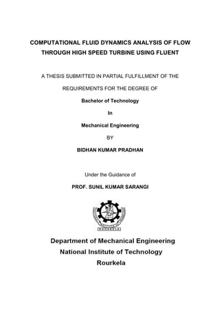 COMPUTATIONAL FLUID DYNAMICS ANALYSIS OF FLOW
   THROUGH HIGH SPEED TURBINE USING FLUENT



   A THESIS SUBMITTED IN PARTIAL FULFILLMENT OF THE

          REQUIREMENTS FOR THE DEGREE OF

                Bachelor of Technology

                           In

                Mechanical Engineering

                           BY

               BIDHAN KUMAR PRADHAN



                  Under the Guidance of

             PROF. SUNIL KUMAR SARANGI
 