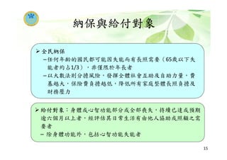 納保與給付對象
15
給付對象：身體或心智功能部分或全部喪失，持續已達或預期
逾六個月以上者，經評估其日常生活有由他人協助或照顧之需
要者
– 除身體功能外，包括心智功能失能者
全民納保
–任何年齡的國民都可能因失能而有長照需要（65歲以下失
能者約占1/3），非僅限於年長者
–以大數法則分擔風險，發揮全體社會互助及自助力量，費
基越大，保險費負擔越低，降低所有家庭整體長照負擔及
財務壓力
 